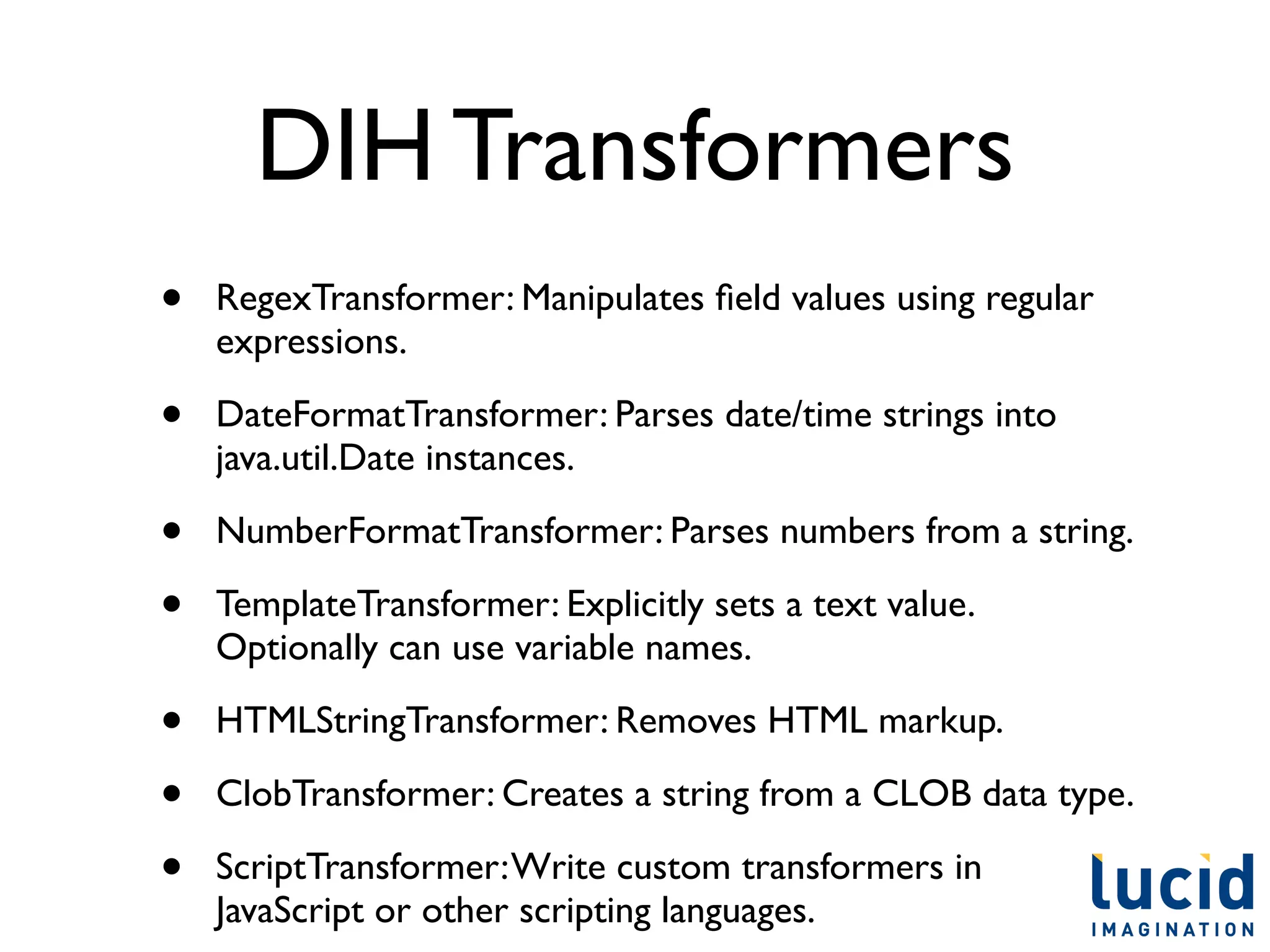 DIH Transformers
•   RegexTransformer: Manipulates ﬁeld values using regular
    expressions.

•   DateFormatTransformer: Parses date/time strings into
    java.util.Date instances.

•   NumberFormatTransformer: Parses numbers from a string.

•   TemplateTransformer: Explicitly sets a text value.
    Optionally can use variable names.

•   HTMLStringTransformer: Removes HTML markup.

•   ClobTransformer: Creates a string from a CLOB data type.

•   ScriptTransformer: Write custom transformers in
    JavaScript or other scripting languages.	

 
