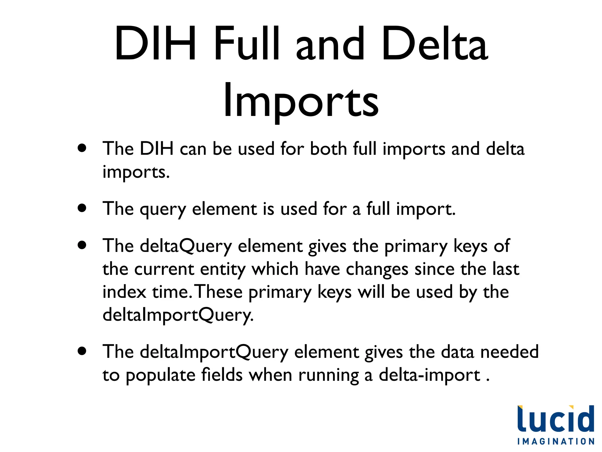 DIH Full and Delta
         Imports
•   The DIH can be used for both full imports and delta
    imports.

•   The query element is used for a full import.

•   The deltaQuery element gives the primary keys of
    the current entity which have changes since the last
    index time. These primary keys will be used by the
    deltaImportQuery.

•   The deltaImportQuery element gives the data needed
    to populate ﬁelds when running a delta-import .
 