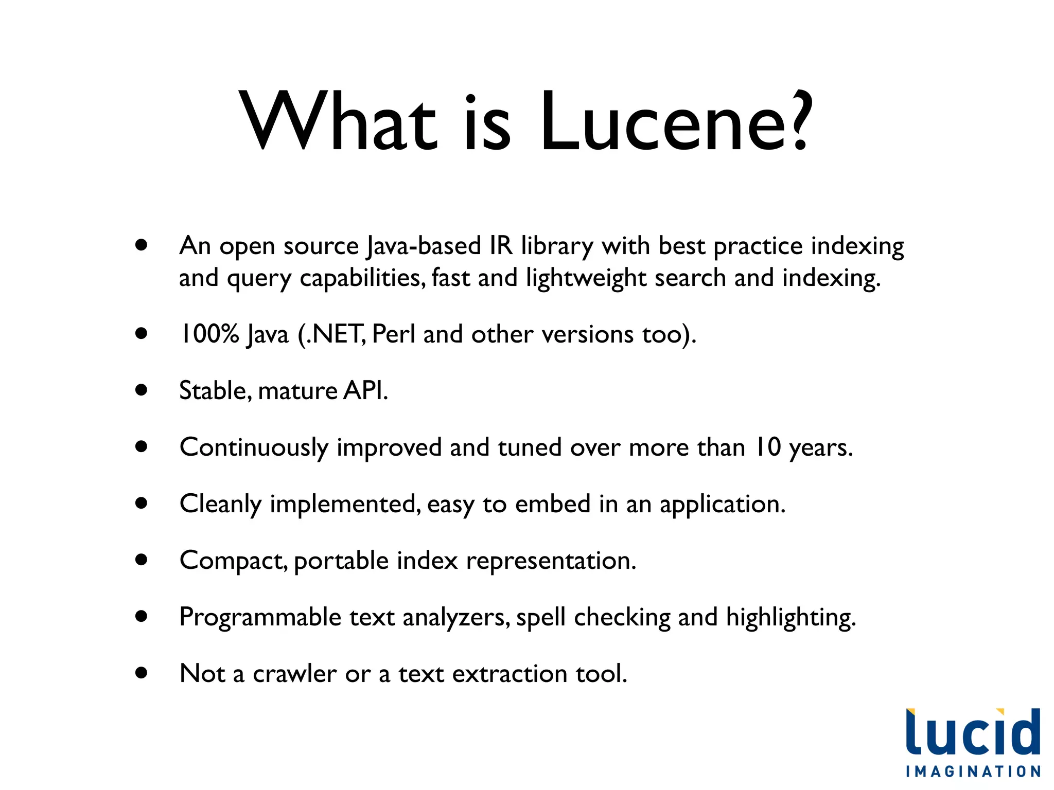 What is Lucene?
•   An open source Java-based IR library with best practice indexing
    and query capabilities, fast and lightweight search and indexing.

•   100% Java (.NET, Perl and other versions too).

•   Stable, mature API.

•   Continuously improved and tuned over more than 10 years.

•   Cleanly implemented, easy to embed in an application.

•   Compact, portable index representation.

•   Programmable text analyzers, spell checking and highlighting.

•   Not a crawler or a text extraction tool.
 