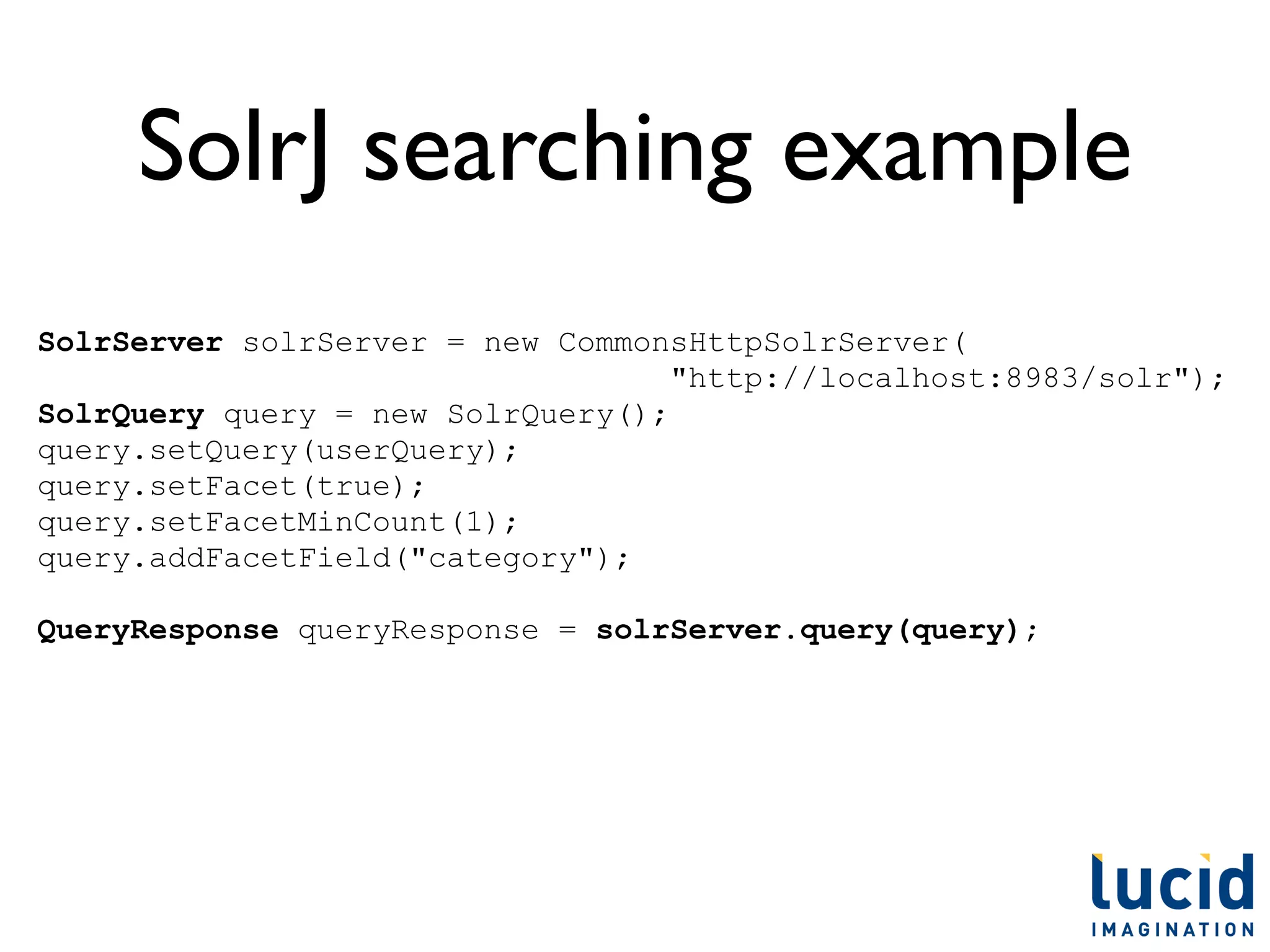 SolrJ searching example
SolrServer solrServer = new CommonsHttpSolrServer(
                                   "http://localhost:8983/solr");
SolrQuery query = new SolrQuery();
query.setQuery(userQuery);
query.setFacet(true);
query.setFacetMinCount(1);
query.addFacetField("category");

QueryResponse queryResponse = solrServer.query(query);
 