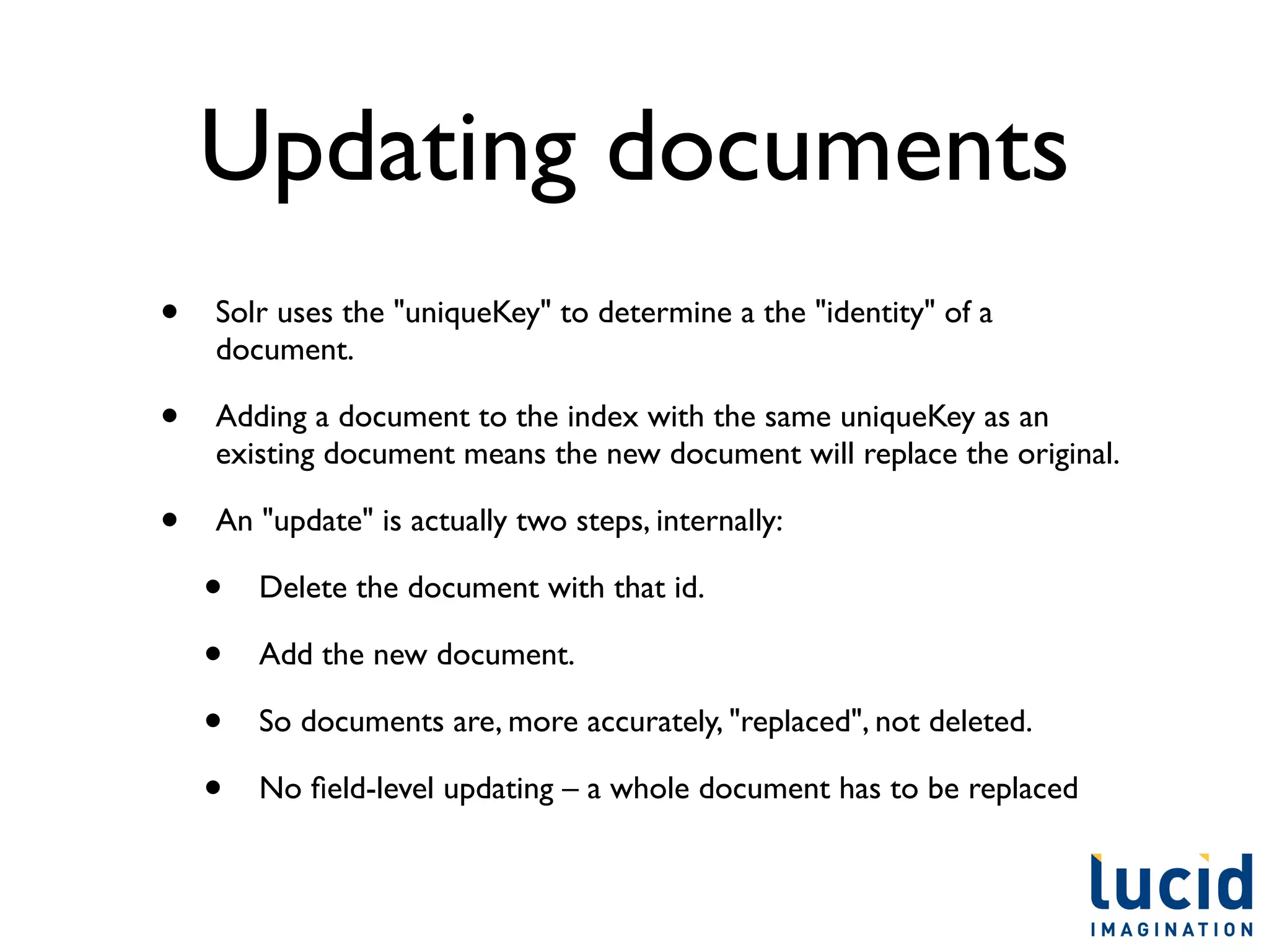 Updating documents
•   Solr uses the "uniqueKey" to determine a the "identity" of a
    document.

•   Adding a document to the index with the same uniqueKey as an
    existing document means the new document will replace the original.

•   An "update" is actually two steps, internally:

    •   Delete the document with that id.

    •   Add the new document.

    •   So documents are, more accurately, "replaced", not deleted.

    •   No ﬁeld-level updating – a whole document has to be replaced
 