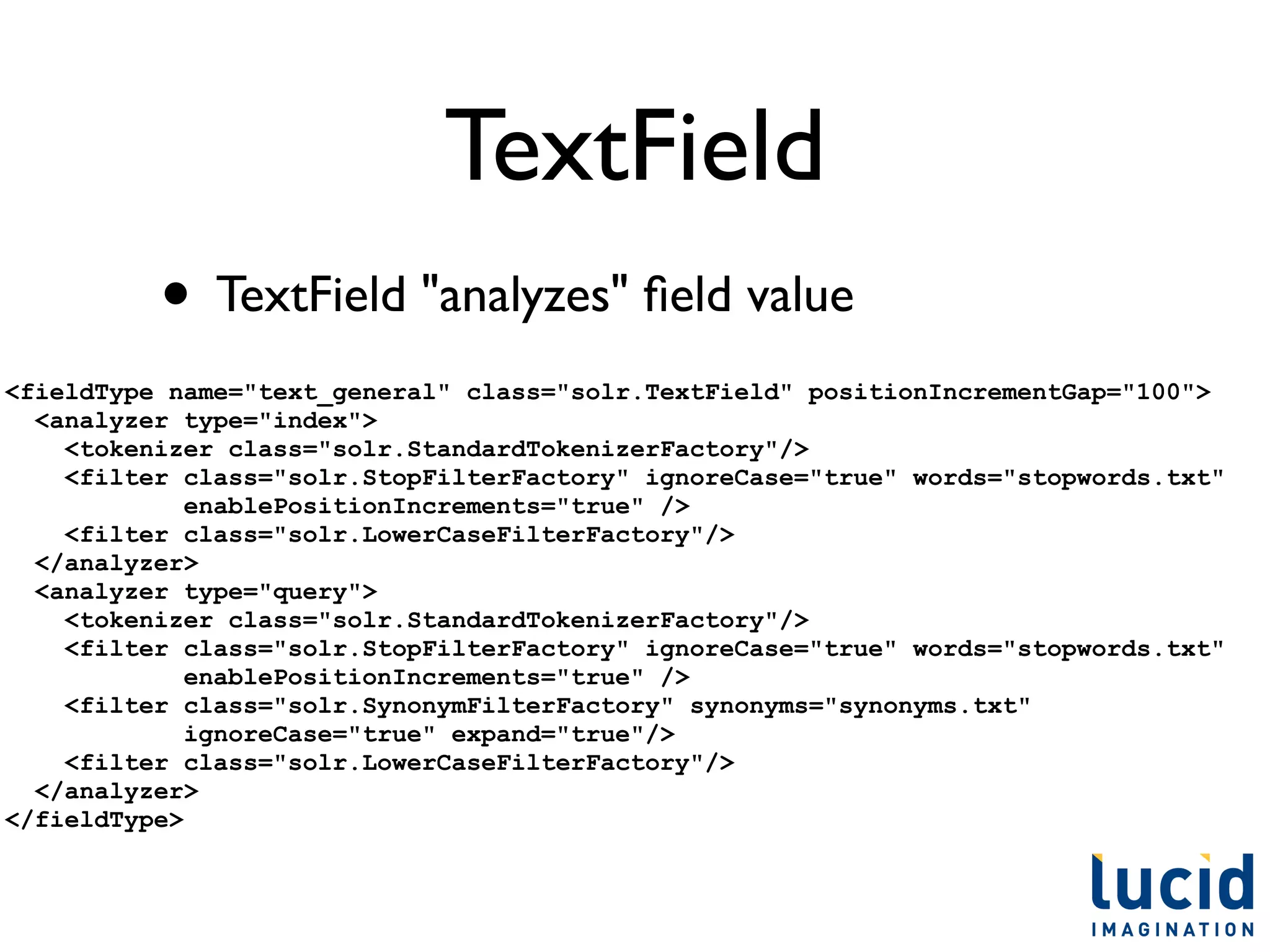 TextField
          • TextField "analyzes" ﬁeld value
<fieldType name="text_general" class="solr.TextField" positionIncrementGap="100">
  <analyzer type="index">
    <tokenizer class="solr.StandardTokenizerFactory"/>
    <filter class="solr.StopFilterFactory" ignoreCase="true" words="stopwords.txt"
             enablePositionIncrements="true" />
    <filter class="solr.LowerCaseFilterFactory"/>
  </analyzer>
  <analyzer type="query">
    <tokenizer class="solr.StandardTokenizerFactory"/>
    <filter class="solr.StopFilterFactory" ignoreCase="true" words="stopwords.txt"
             enablePositionIncrements="true" />
    <filter class="solr.SynonymFilterFactory" synonyms="synonyms.txt"
             ignoreCase="true" expand="true"/>
    <filter class="solr.LowerCaseFilterFactory"/>
  </analyzer>
</fieldType>
 