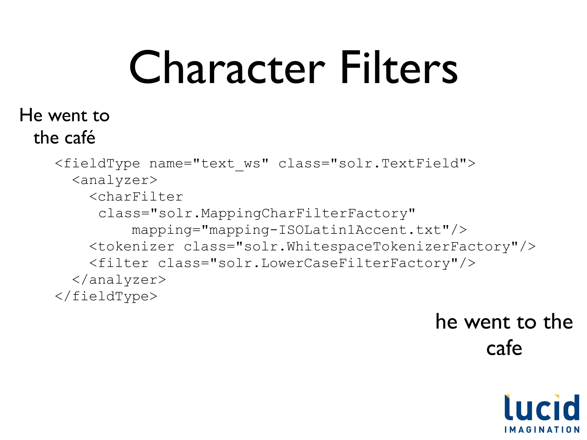 Character Filters
He went to
 the café
   <fieldType name="text_ws" class="solr.TextField">
     <analyzer>
       <charFilter
        class="solr.MappingCharFilterFactory"
            mapping="mapping-ISOLatin1Accent.txt"/>
       <tokenizer class="solr.WhitespaceTokenizerFactory"/>
       <filter class="solr.LowerCaseFilterFactory"/>
     </analyzer>
   </fieldType>
                                               he went to the
                                                    cafe
 