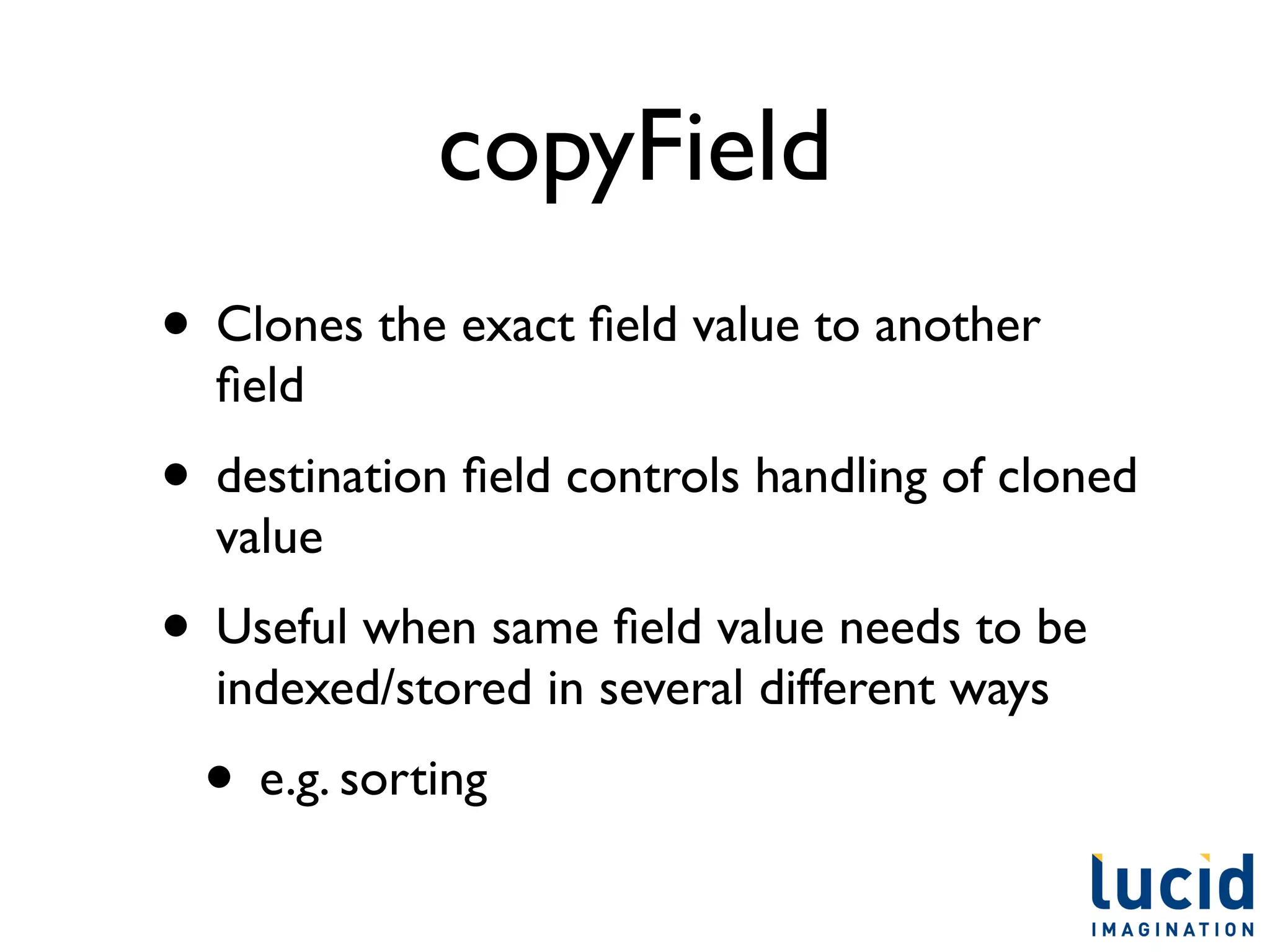 copyField
• Clones the exact ﬁeld value to another
  ﬁeld
• destination ﬁeld controls handling of cloned
  value
• Useful when same ﬁeld value needs to be
  indexed/stored in several different ways
  • e.g. sorting
 