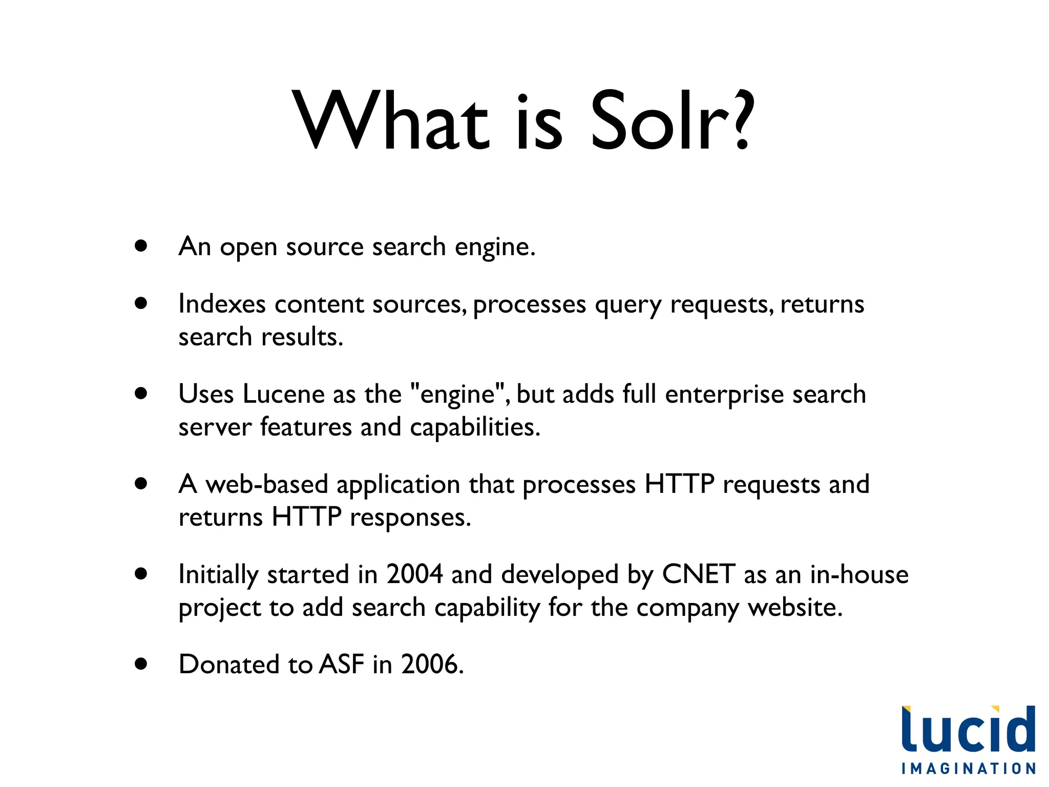 What is Solr?
•   An open source search engine.

•   Indexes content sources, processes query requests, returns
    search results.

•   Uses Lucene as the "engine", but adds full enterprise search
    server features and capabilities.

•   A web-based application that processes HTTP requests and
    returns HTTP responses.

•   Initially started in 2004 and developed by CNET as an in-house
    project to add search capability for the company website.

•   Donated to ASF in 2006.
 