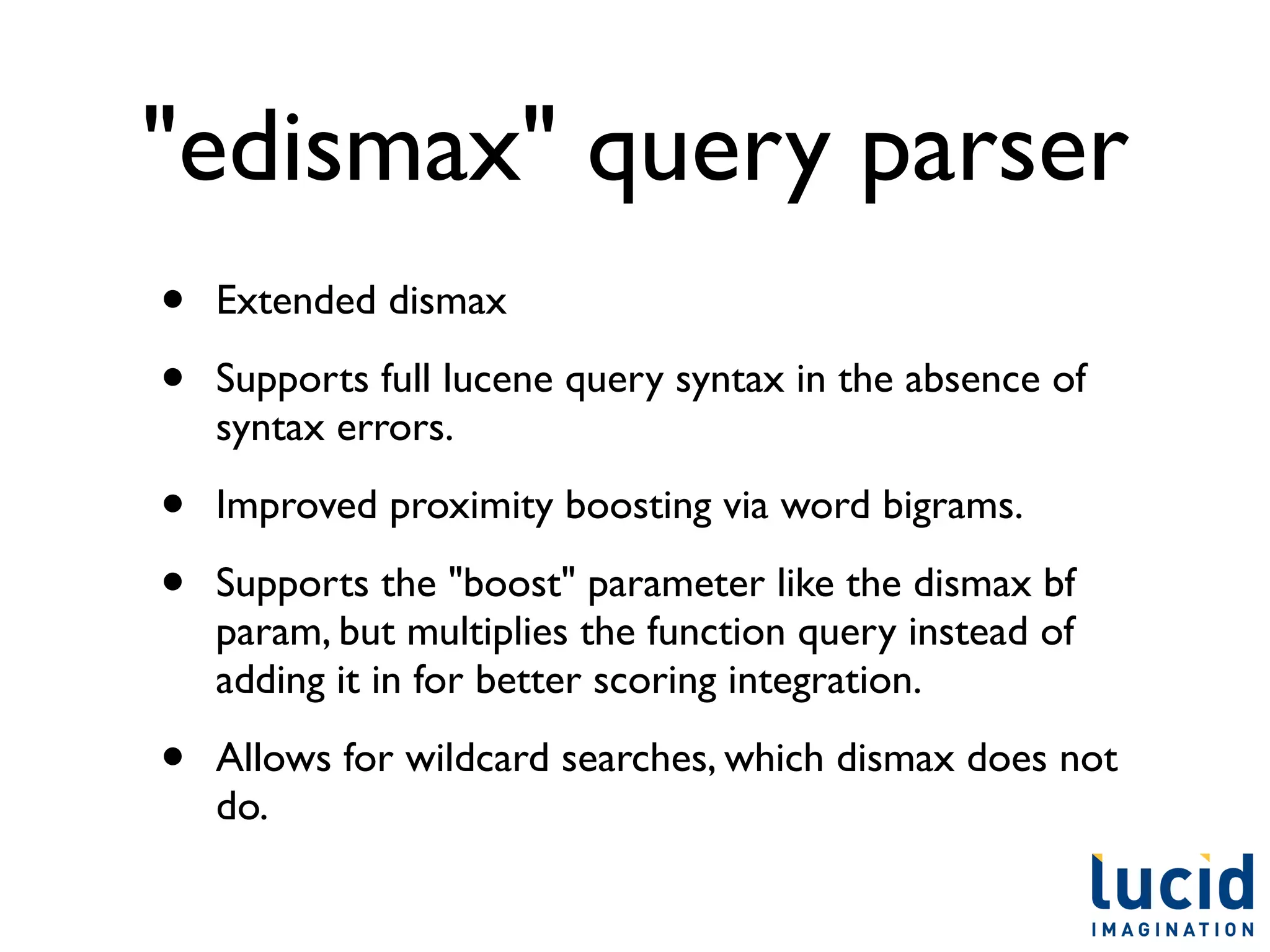 "edismax" query parser
•   Extended dismax

•   Supports full lucene query syntax in the absence of
    syntax errors.

•   Improved proximity boosting via word bigrams.

•   Supports the "boost" parameter like the dismax bf
    param, but multiplies the function query instead of
    adding it in for better scoring integration.

•   Allows for wildcard searches, which dismax does not
    do.
 