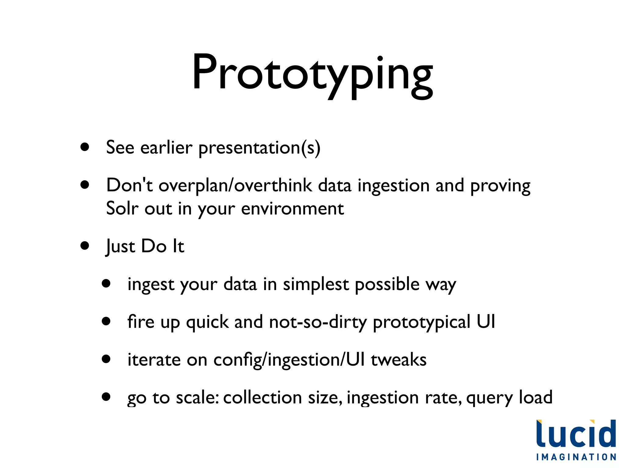 Prototyping
•   See earlier presentation(s)

•   Don't overplan/overthink data ingestion and proving
    Solr out in your environment

•   Just Do It

    •   ingest your data in simplest possible way

    •   ﬁre up quick and not-so-dirty prototypical UI

    •   iterate on conﬁg/ingestion/UI tweaks

    •   go to scale: collection size, ingestion rate, query load
 
