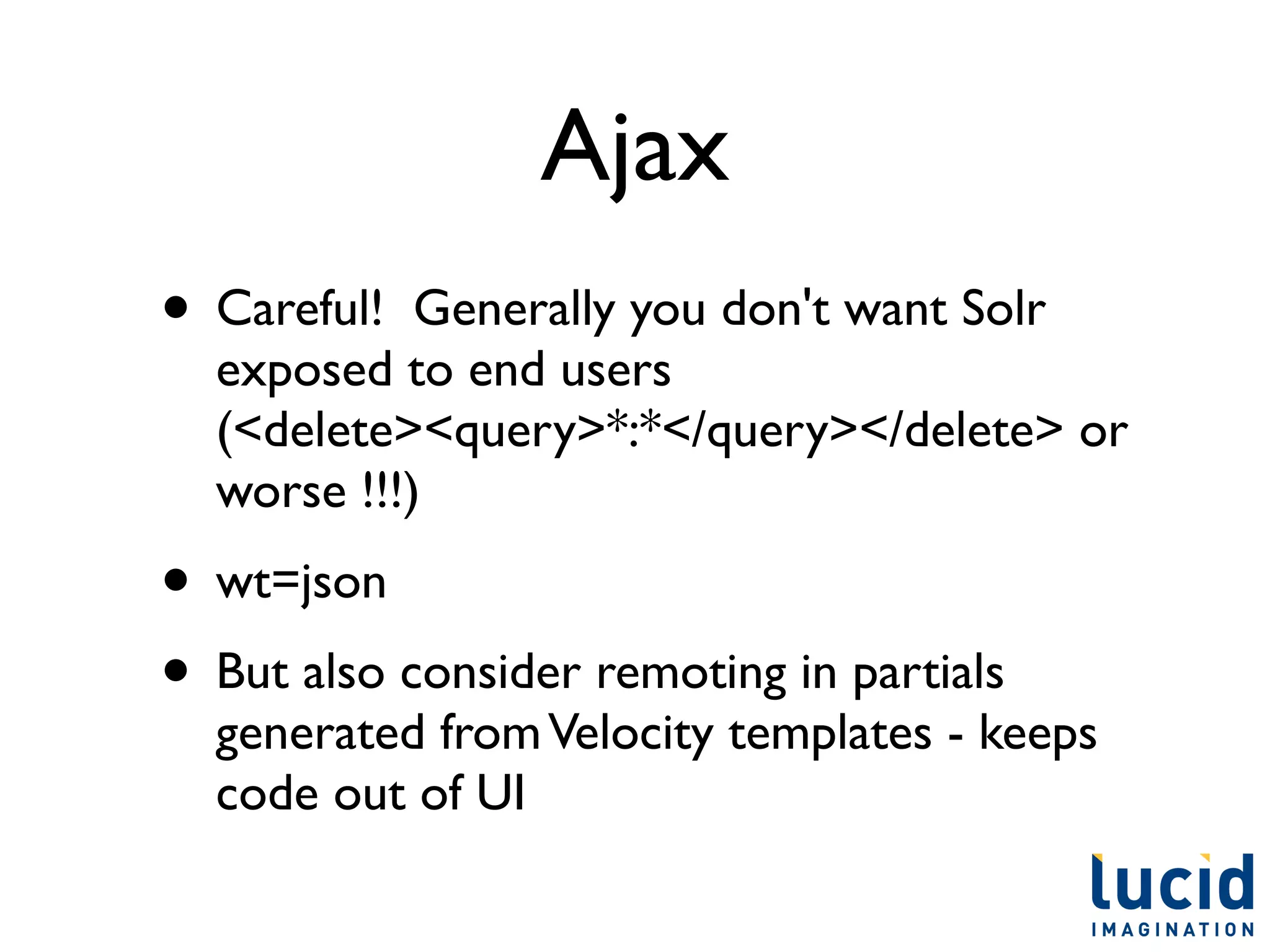 Ajax
• Careful!  Generally you don't want Solr
  exposed to end users
  (<delete><query>*:*</query></delete> or
  worse !!!)
• wt=json
• But also consider remoting in partials
  generated from Velocity templates - keeps
  code out of UI
 