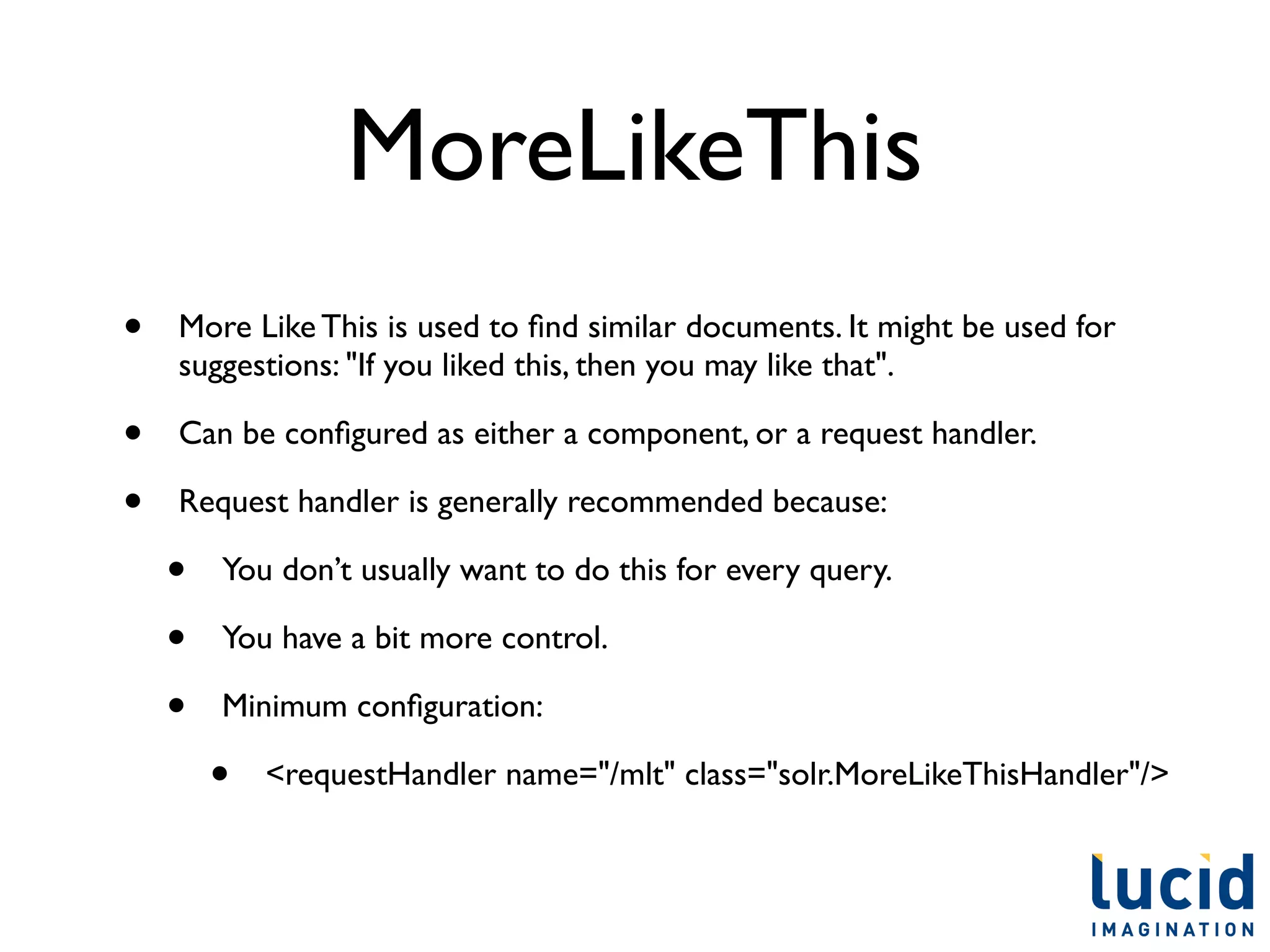 MoreLikeThis
•   More Like This is used to ﬁnd similar documents. It might be used for
    suggestions: "If you liked this, then you may like that".

•   Can be conﬁgured as either a component, or a request handler.

•   Request handler is generally recommended because:

    •   You don’t usually want to do this for every query.

    •   You have a bit more control.	


    •   Minimum conﬁguration:

        •   <requestHandler name="/mlt" class="solr.MoreLikeThisHandler"/>
 