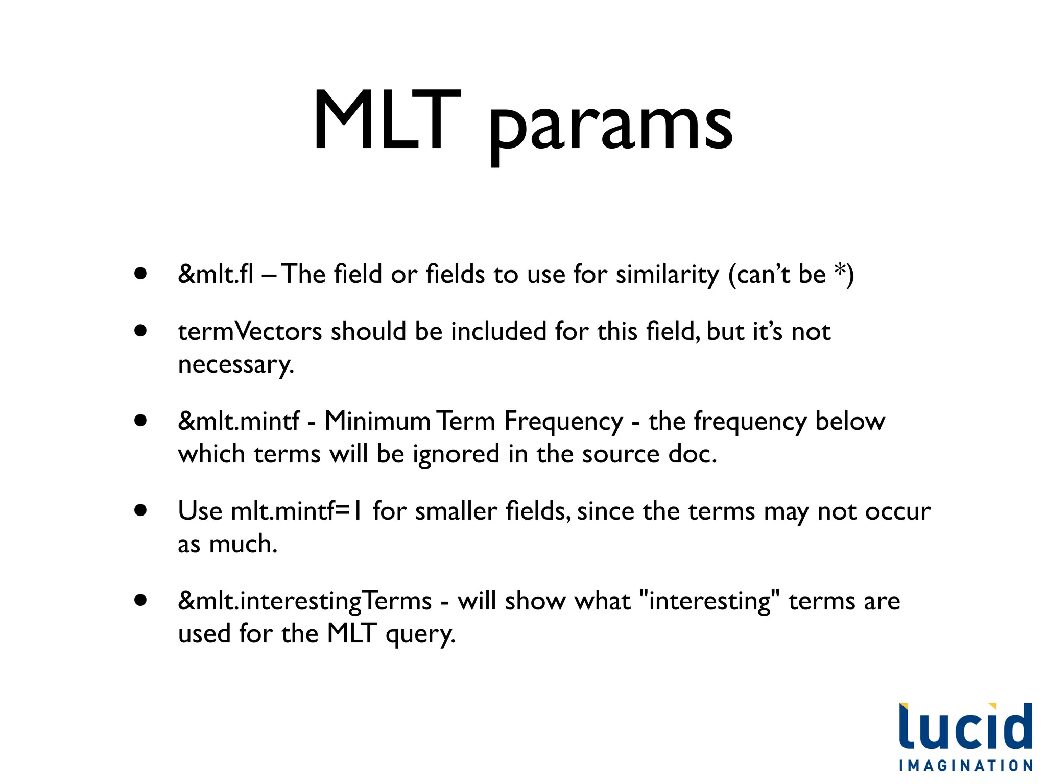 MLT params
•   &mlt.ﬂ – The ﬁeld or ﬁelds to use for similarity (can’t be *)

•   termVectors should be included for this ﬁeld, but it’s not
    necessary.

•   &mlt.mintf - Minimum Term Frequency - the frequency below
    which terms will be ignored in the source doc.

•   Use mlt.mintf=1 for smaller ﬁelds, since the terms may not occur
    as much.

•   &mlt.interestingTerms - will show what "interesting" terms are
    used for the MLT query.
 