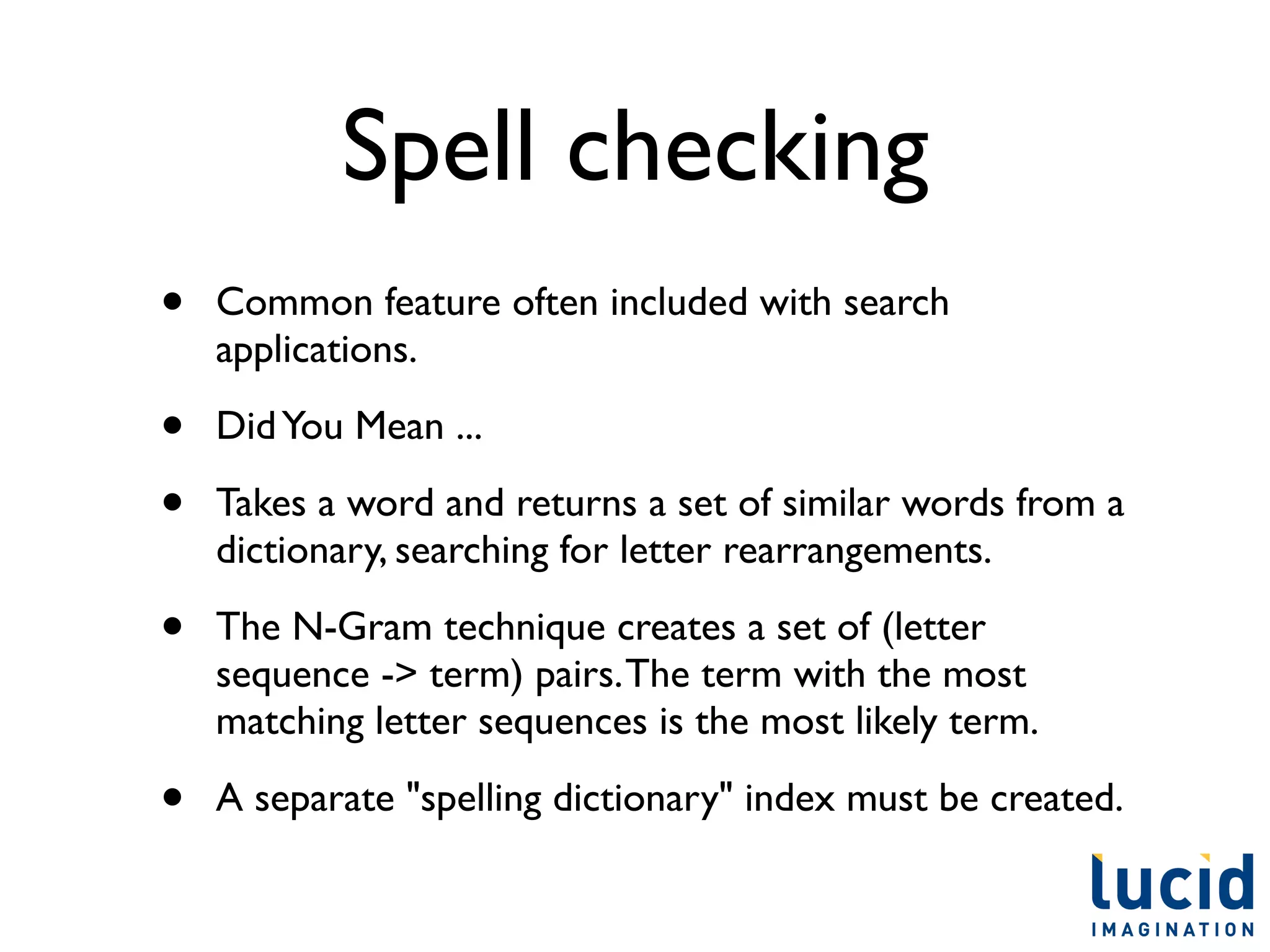 Spell checking
•   Common feature often included with search
    applications.

•   Did You Mean ...

•   Takes a word and returns a set of similar words from a
    dictionary, searching for letter rearrangements.

•   The N-Gram technique creates a set of (letter
    sequence -> term) pairs. The term with the most
    matching letter sequences is the most likely term.

•   A separate "spelling dictionary" index must be created.
 