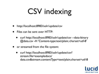 CSV indexing
•   http://localhost:8983/solr/update/csv

•   Files can be sent over HTTP:

    •   curl http://localhost:8983/solr/update/csv --data-binary
        @data.csv -H 'Content-type:text/plain; charset=utf-8’

•   or streamed from the ﬁle system:

    •   curl http://localhost:8983/solr/update/csv?
        stream.ﬁle=exampledocs/
        data.csv&stream.contentType=text/plain;charset=utf-8
 
