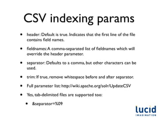 CSV indexing params
•   header: Default is true. Indicates that the ﬁrst line of the ﬁle
    contains ﬁeld names.

•   ﬁeldnames: A comma-separated list of ﬁeldnames which will
    override the header parameter.

•   separator: Defaults to a comma, but other characters can be
    used.

•   trim: If true, remove whitespace before and after separator.

•   Full parameter list: http://wiki.apache.org/solr/UpdateCSV

•   Yes, tab-delimited ﬁles are supported too:

    •   &separator=%09
 