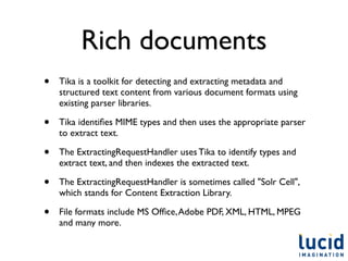 Rich documents
•   Tika is a toolkit for detecting and extracting metadata and
    structured text content from various document formats using
    existing parser libraries.

•   Tika identiﬁes MIME types and then uses the appropriate parser
    to extract text.

•   The ExtractingRequestHandler uses Tika to identify types and
    extract text, and then indexes the extracted text.

•   The ExtractingRequestHandler is sometimes called "Solr Cell",
    which stands for Content Extraction Library.

•   File formats include MS Ofﬁce, Adobe PDF, XML, HTML, MPEG
    and many more.
 