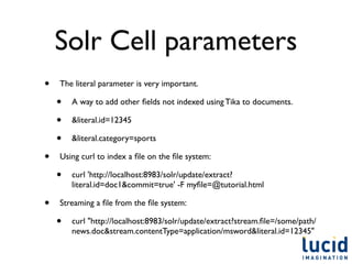 Solr Cell parameters
•   The literal parameter is very important.

    •   A way to add other ﬁelds not indexed using Tika to documents.

    •   &literal.id=12345

    •   &literal.category=sports

•   Using curl to index a ﬁle on the ﬁle system:

    •   curl 'http://localhost:8983/solr/update/extract?
        literal.id=doc1&commit=true' -F myﬁle=@tutorial.html

•   Streaming a ﬁle from the ﬁle system:

    •   curl "http://localhost:8983/solr/update/extract?stream.ﬁle=/some/path/
        news.doc&stream.contentType=application/msword&literal.id=12345"
 