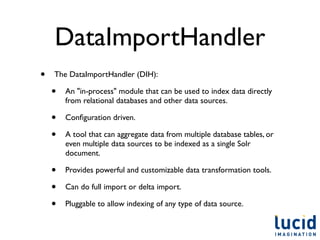 DataImportHandler
•   The DataImportHandler (DIH):

    •   An "in-process" module that can be used to index data directly
        from relational databases and other data sources.

    •   Conﬁguration driven.

    •   A tool that can aggregate data from multiple database tables, or
        even multiple data sources to be indexed as a single Solr
        document.

    •   Provides powerful and customizable data transformation tools.

    •   Can do full import or delta import.

    •   Pluggable to allow indexing of any type of data source.
 