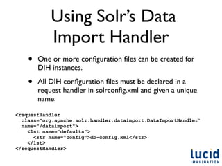 Using Solr’s Data
            Import Handler
    •   One or more conﬁguration ﬁles can be created for
        DIH instances.

    •   All DIH conﬁguration ﬁles must be declared in a
        request handler in solrconﬁg.xml and given a unique
        name:

<requestHandler
  class="org.apache.solr.handler.dataimport.DataImportHandler”
  name="/dataimport">
    <lst name="defaults">
      <str name="config">db-config.xml</str>
    </lst>
</requestHandler>
 