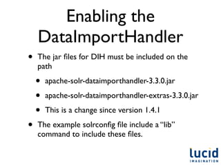 Enabling the
    DataImportHandler
•   The jar ﬁles for DIH must be included on the
    path

    •   apache-solr-dataimporthandler-3.3.0.jar

    •   apache-solr-dataimporthandler-extras-3.3.0.jar

    •   This is a change since version 1.4.1

•   The example solrconﬁg ﬁle include a “lib”
    command to include these ﬁles.
 