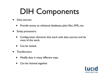 DIH Components
•   Data sources:

    •   Provide access to relational databases, plain ﬁles, XML, etc.

•   Entity processors:

    •   Conﬁguration elements that work with data sources and do
        most of the work.

    •   Can be nested.

•   Transformers:

    •   Modify data in many different ways.

    •   Can be chained together.
 