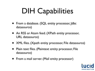 DIH Capabilities
•   From a database. (SQL entity processor, Jdbc
    datasource)

•   An RSS or Atom feed. (XPath entity processor,
    URL datasource)

•   XML ﬁles. (Xpath entity processor, File datasource)

•   Plain text ﬁles. (Plaintext entity processor, File
    datasource)

•   From a mail server. (Mail entity processor)
 