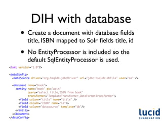 DIH with database
• Create a document with database ﬁelds
  title, ISBN mapped to Solr ﬁelds title, id
• No EntityProcessor is included so the
  default SqlEntityProcessor is used.
 