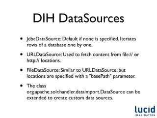 DIH DataSources
•   JdbcDataSource: Default if none is speciﬁed. Iterates
    rows of a database one by one.

•   URLDataSource: Used to fetch content from ﬁle:// or
    http:// locations.

•   FileDataSource: Similar to URLDataSource, but
    locations are speciﬁed with a "basePath" parameter.

•   The class
    org.apache.solr.handler.dataimport.DataSource can be
    extended to create custom data sources.
 