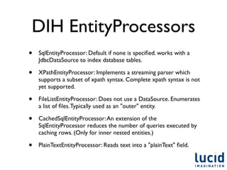DIH EntityProcessors
•   SqlEntityProcessor: Default if none is speciﬁed. works with a
    JdbcDataSource to index database tables.

•   XPathEntityProcessor: Implements a streaming parser which
    supports a subset of xpath syntax. Complete xpath syntax is not
    yet supported.

•   FileListEntityProcessor: Does not use a DataSource. Enumerates
    a list of ﬁles. Typically used as an "outer" entity.

•   CachedSqlEntityProcessor: An extension of the
    SqlEntityProcessor reduces the number of queries executed by
    caching rows. (Only for inner nested entities.)

•   PlainTextEntityProcessor: Reads text into a "plainText" ﬁeld.
 