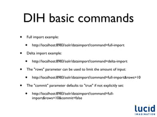 DIH basic commands
•   Full import example:

    •   http://localhost:8983/solr/dataimport?command=full-import

•   Delta import example:

    •   http://localhost:8983/solr/dataimport?command=delta-import

•   The "rows" parameter can be used to limit the amount of input:

    •   http://localhost:8983/solr/dataimport?command=full-import&rows=10

•   The "commit" parameter defaults to "true" if not explicitly set:

    •   http://localhost:8983/solr/dataimport?command=full-
        import&rows=10&commit=false
 