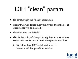 DIH "clean" param
•   Be careful with the "clean" parameter.

•   clean=true will delete everything from the index – all
    documents will be deleted.

•   clean=true is the default!

•   Get in the habit of always setting the clean parameter
    so you are not surprised with unexpected data loss.

    •   http://localhost:8983/solr/dataimport?
        command=full-import&clean=false
 