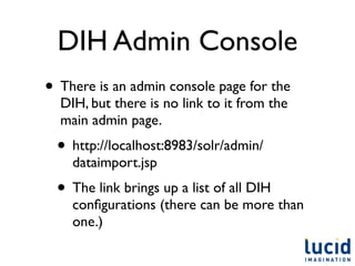 DIH Admin Console
• There is an admin console page for the
  DIH, but there is no link to it from the
  main admin page.
 • http://localhost:8983/solr/admin/
    dataimport.jsp
 • The link brings up a list of all DIH
    conﬁgurations (there can be more than
    one.)
 