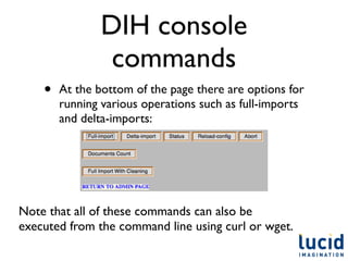 DIH console
                commands
    •   At the bottom of the page there are options for
        running various operations such as full-imports
        and delta-imports:




Note that all of these commands can also be
executed from the command line using curl or wget.
 
