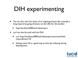 DIH experimenting
•   You can also view the status of an ongoing process (for example a
    long import) by going directory to the URL for the handler:

    •   http://localhost:8983/solr/dataimport

•   curl can also be used with the DIH:

    •   curl 'http://localhost:8983/solr/dataimport?command=full-
        import&rows=10’

    •   Setting rows=10 is a good way to limit the indexing during
        development.
 