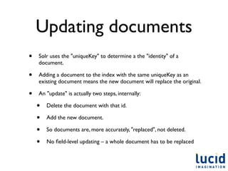Updating documents
•   Solr uses the "uniqueKey" to determine a the "identity" of a
    document.

•   Adding a document to the index with the same uniqueKey as an
    existing document means the new document will replace the original.

•   An "update" is actually two steps, internally:

    •   Delete the document with that id.

    •   Add the new document.

    •   So documents are, more accurately, "replaced", not deleted.

    •   No ﬁeld-level updating – a whole document has to be replaced
 