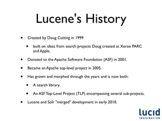 Lucene's History
•   Created by Doug Cutting in 1999

    •   built on ideas from search projects Doug created at Xerox PARC
        and Apple.

•   Donated to the Apache Software Foundation (ASF) in 2001.

•   Became an Apache top-level project in 2005.

•   Has grown and morphed through the years and is now both:

    •   A search library.

    •   An ASF Top-Level Project (TLP) encompassing several sub-projects.

•   Lucene and Solr "merged" development in early 2010.
 