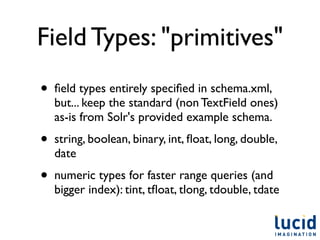 Field Types: "primitives"
•   ﬁeld types entirely speciﬁed in schema.xml,
    but... keep the standard (non TextField ones)
    as-is from Solr's provided example schema.
•   string, boolean, binary, int, ﬂoat, long, double,
    date
•   numeric types for faster range queries (and
    bigger index): tint, tﬂoat, tlong, tdouble, tdate
 