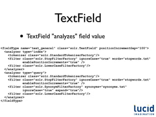 TextField
          • TextField "analyzes" ﬁeld value
<fieldType name="text_general" class="solr.TextField" positionIncrementGap="100">
  <analyzer type="index">
    <tokenizer class="solr.StandardTokenizerFactory"/>
    <filter class="solr.StopFilterFactory" ignoreCase="true" words="stopwords.txt"
             enablePositionIncrements="true" />
    <filter class="solr.LowerCaseFilterFactory"/>
  </analyzer>
  <analyzer type="query">
    <tokenizer class="solr.StandardTokenizerFactory"/>
    <filter class="solr.StopFilterFactory" ignoreCase="true" words="stopwords.txt"
             enablePositionIncrements="true" />
    <filter class="solr.SynonymFilterFactory" synonyms="synonyms.txt"
             ignoreCase="true" expand="true"/>
    <filter class="solr.LowerCaseFilterFactory"/>
  </analyzer>
</fieldType>
 