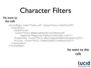 Character Filters
He went to
 the café
   <fieldType name="text_ws" class="solr.TextField">
     <analyzer>
       <charFilter
        class="solr.MappingCharFilterFactory"
            mapping="mapping-ISOLatin1Accent.txt"/>
       <tokenizer class="solr.WhitespaceTokenizerFactory"/>
       <filter class="solr.LowerCaseFilterFactory"/>
     </analyzer>
   </fieldType>
                                               he went to the
                                                    cafe
 