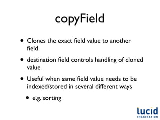 copyField
• Clones the exact ﬁeld value to another
  ﬁeld
• destination ﬁeld controls handling of cloned
  value
• Useful when same ﬁeld value needs to be
  indexed/stored in several different ways
  • e.g. sorting
 