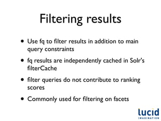 Filtering results
• Use fq to ﬁlter results in addition to main
  query constraints
• fq results are independently cached in Solr's
  ﬁlterCache
• ﬁlter queries do not contribute to ranking
  scores
• Commonly used for ﬁltering on facets
 