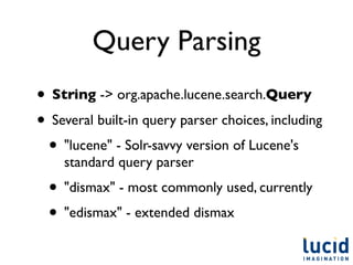 Query Parsing
• String -> org.apache.lucene.search.Query
• Several built-in query parser choices, including
 • "lucene" - Solr-savvy version of Lucene's
    standard query parser
  • "dismax" - most commonly used, currently
  • "edismax" - extended dismax
 