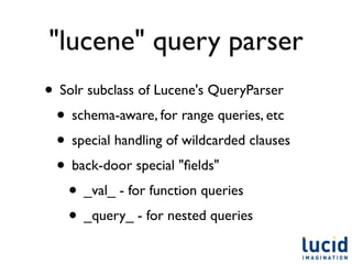 "lucene" query parser
• Solr subclass of Lucene's QueryParser
 • schema-aware, for range queries, etc
 • special handling of wildcarded clauses
 • back-door special "ﬁelds"
   • _val_ - for function queries
   • _query_ - for nested queries
 
