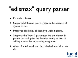 "edismax" query parser
•   Extended dismax

•   Supports full lucene query syntax in the absence of
    syntax errors.

•   Improved proximity boosting via word bigrams.

•   Supports the "boost" parameter like the dismax bf
    param, but multiplies the function query instead of
    adding it in for better scoring integration.

•   Allows for wildcard searches, which dismax does not
    do.
 