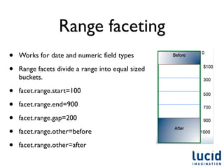 Range faceting
•   Works for date and numeric ﬁeld types

•   Range facets divide a range into equal sized
    buckets.

•   facet.range.start=100

•   facet.range.end=900

•   facet.range.gap=200

•   facet.range.other=before

•   facet.range.other=after
 