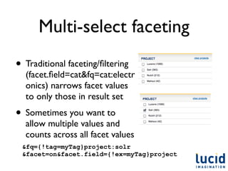 Multi-select faceting
• Traditional faceting/ﬁltering
  (facet.ﬁeld=cat&fq=cat:electr
  onics) narrows facet values
  to only those in result set
• Sometimes you want to
  allow multiple values and
  counts across all facet values
 &fq={!tag=myTag}project:solr
 &facet=on&facet.field={!ex=myTag}project
 