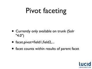 Pivot faceting

• Currently only available on trunk (Solr
  "4.0")
• facet.pivot=ﬁeld1,ﬁeld2,...
• facet counts within results of parent facet
 