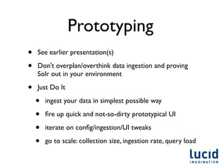 Prototyping
•   See earlier presentation(s)

•   Don't overplan/overthink data ingestion and proving
    Solr out in your environment

•   Just Do It

    •   ingest your data in simplest possible way

    •   ﬁre up quick and not-so-dirty prototypical UI

    •   iterate on conﬁg/ingestion/UI tweaks

    •   go to scale: collection size, ingestion rate, query load
 