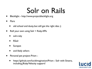 Solr on Rails
•   Blacklight - http://www.projectblacklight.org

•   Flare

    •   old school and dusty, but still got the right idea ;)

•   Roll your own using Solr + Ruby APIs

    •   solr-ruby

    •   RSolr

    •   Sunspot

    •   and likely others

•   Personal pet project: Prism -

    •   https://github.com/lucidimagination/Prism - Solr with Sinatra,
        including JRuby/Velocity support!
 