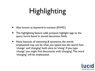 Highlighting

•   Also known as keyword-in-context (KWIC)

•   The highlighting feature adds pre/post highlight tags to the
    query terms found in stored document ﬁelds

•   Note: because of stemming & synonyms, the words
    emphasized may not be what you typed into the search box.
    ‘change’ and ‘changing’ both stem to ‘chang’. If you type
    ‘change’ you might ﬁnd documents with ‘changing’. The word
    ‘changing’ will be emphasized.
 