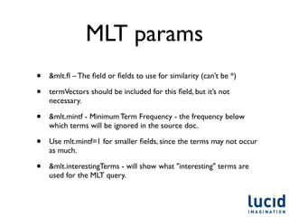 MLT params
•   &mlt.ﬂ – The ﬁeld or ﬁelds to use for similarity (can’t be *)

•   termVectors should be included for this ﬁeld, but it’s not
    necessary.

•   &mlt.mintf - Minimum Term Frequency - the frequency below
    which terms will be ignored in the source doc.

•   Use mlt.mintf=1 for smaller ﬁelds, since the terms may not occur
    as much.

•   &mlt.interestingTerms - will show what "interesting" terms are
    used for the MLT query.
 