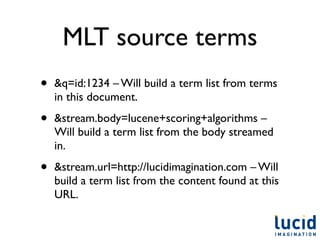 MLT source terms
•   &q=id:1234 – Will build a term list from terms
    in this document.

•   &stream.body=lucene+scoring+algorithms –
    Will build a term list from the body streamed
    in.

•   &stream.url=http://lucidimagination.com – Will
    build a term list from the content found at this
    URL.
 
